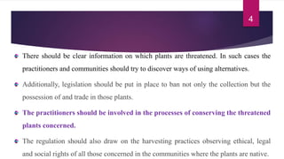 There should be clear information on which plants are threatened. In such cases the
practitioners and communities should try to discover ways of using alternatives.
Additionally, legislation should be put in place to ban not only the collection but the
possession of and trade in those plants.
The practitioners should be involved in the processes of conserving the threatened
plants concerned.
The regulation should also draw on the harvesting practices observing ethical, legal
and social rights of all those concerned in the communities where the plants are native.
4
 