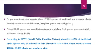 As per recent statistical reports, about 17,000 species of medicinal and aromatic plants
are well documented and about 50,000 plant species are used globally.
About 3,000 species are traded internationally and about 900 species are commercially
cultivated in world wide.
According to WWF (World Wide Fund for Nature) about 30 – 45% of medicinal
plant species may be threatened with extinction in the wild, which means around
4000 to 10,000 plants are may be at risk.
5
 