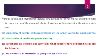 Various national and international agencies have formulated various policies and strategies for
the conservation of the medicinal plants. According to these strategies, the primary goals
are:
(a) Maintenance of essential ecological processes and life support systems for human survival.
(b) Preservation of species and genetic diversity.
(c) Sustainable use of species and ecosystems which supports rural communities and also
the industries.
(d) Maintenance and assessment of germplasm for future use.
6
 
