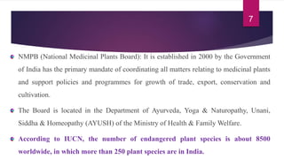 NMPB (National Medicinal Plants Board): It is established in 2000 by the Government
of India has the primary mandate of coordinating all matters relating to medicinal plants
and support policies and programmes for growth of trade, export, conservation and
cultivation.
The Board is located in the Department of Ayurveda, Yoga & Naturopathy, Unani,
Siddha & Homeopathy (AYUSH) of the Ministry of Health & Family Welfare.
According to IUCN, the number of endangered plant species is about 8500
worldwide, in which more than 250 plant species are in India.
7
 