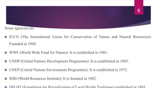 Some agencies are
IUCN (The International Union for Conservation of Nature and Natural Resources):
Founded in 1948.
WWF (World Wide Fund for Nature): It is established in 1961.
UNDP (United Nations Development Programme): It is established in 1965.
UNEP (United Nations Environment Programme): It is established in 1972.
WRI (World Resources Institute): It is founded in 1982.
8
 