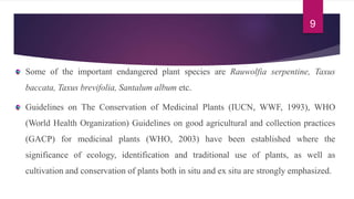 Some of the important endangered plant species are Rauwolfia serpentine, Taxus
baccata, Taxus brevifolia, Santalum album etc.
Guidelines on The Conservation of Medicinal Plants (IUCN, WWF, 1993), WHO
(World Health Organization) Guidelines on good agricultural and collection practices
(GACP) for medicinal plants (WHO, 2003) have been established where the
significance of ecology, identification and traditional use of plants, as well as
cultivation and conservation of plants both in situ and ex situ are strongly emphasized.
9
 