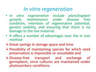 In vitro regeneration
• In vitro regeneration include plant/explant
growth, maintenance under disease free
condition, retention of regenerative potential,
genetic stability, and ensuring that there is no
damage to the live material.
• It offers a number of advantages over the in vivo
method:
Great savings in storage space and time
Possibility of maintaining species for which seed
preservation is impossible or unsuitable and
Disease-free transport and exchange of
germplasm, since cultures are maintained under
phytosanitary conditions.
 