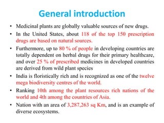 General introduction
• Medicinal plants are globally valuable sources of new drugs.
• In the United States, about 118 of the top 150 prescription
drugs are based on natural sources.
• Furthermore, up to 80 % of people in developing countries are
totally dependent on herbal drugs for their primary healthcare,
and over 25 % of prescribed medicines in developed countries
are derived from wild plant species
• India is floristically rich and is recognized as one of the twelve
mega biodiversity centres of the world.
• Ranking 10th among the plant resources rich nations of the
world and 4th among the countries of Asia.
• Nation with an area of 3,287,263 sq Km, and is an example of
diverse ecosystems.
 