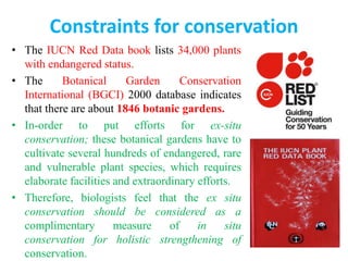 Constraints for conservation
• The IUCN Red Data book lists 34,000 plants
with endangered status.
• The Botanical Garden Conservation
International (BGCI) 2000 database indicates
that there are about 1846 botanic gardens.
• In-order to put efforts for ex-situ
conservation; these botanical gardens have to
cultivate several hundreds of endangered, rare
and vulnerable plant species, which requires
elaborate facilities and extraordinary efforts.
• Therefore, biologists feel that the ex situ
conservation should be considered as a
complimentary measure of in situ
conservation for holistic strengthening of
conservation.
 