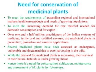 Need for conservation of
medicinal plants
• To meet the requirements of expanding regional and international
markets healthcare products and needs of growing populations
• To meet the increasing demand for raw material needed for
domestic consumption and for export
• Over one and a half million practitioners of the Indian systems of
medicine, in the oral and codified streams, use medicinal plants in
preventive, promotive and curative applications.
• Several medicinal plants have been assessed as endangered,
vulnerable and threatened due to over harvesting in the wild.
• While the demand for medicinal plants is increasing, their survival
in their natural habitats is under growing threat.
• Hence there is a need for conservation, cultivation, maintenance
and assessment of M. plants for future use.
 