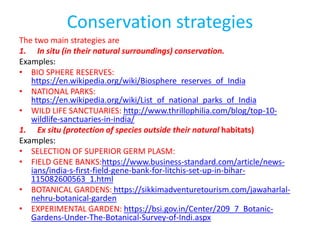 Conservation strategies
The two main strategies are
1. In situ (in their natural surroundings) conservation.
Examples:
• BIO SPHERE RESERVES:
https://en.wikipedia.org/wiki/Biosphere_reserves_of_India
• NATIONAL PARKS:
https://en.wikipedia.org/wiki/List_of_national_parks_of_India
• WILD LIFE SANCTUARIES: http://www.thrillophilia.com/blog/top-10-
wildlife-sanctuaries-in-india/
1. Ex situ (protection of species outside their natural habitats)
Examples:
• SELECTION OF SUPERIOR GERM PLASM:
• FIELD GENE BANKS:https://www.business-standard.com/article/news-
ians/india-s-first-field-gene-bank-for-litchis-set-up-in-bihar-
115082600563_1.html
• BOTANICAL GARDENS: https://sikkimadventuretourism.com/jawaharlal-
nehru-botanical-garden
• EXPERIMENTAL GARDEN: https://bsi.gov.in/Center/209_7_Botanic-
Gardens-Under-The-Botanical-Survey-of-Indi.aspx
 