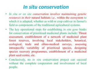 In situ conservation
• In situ or on site conservation involves maintaining genetic
resources in their natural habitats i.e., within the ecosystem to
which it is adapted, whether as wild or crop cultivar in farmer's
field as components of the traditional agricultural systems.
• The key operational steps for establishing in situ gene banks
for conservation of prioritized medicinal plants include: Threat
assessment, establishment of a network of medicinal plant
forest reserves, involving local stakeholders, botanical,
ecological, trade and ethno-medical surveys, assessing
intraspecific variability of prioritized species, designing
species recovery programmes, establishment of a medicinal
plant seed centre, etc.
• Conclusively, no in situ conservation project can succeed
without the complete cooperation and involvement of local
people.
 
