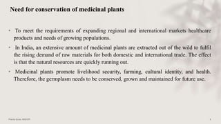 Need for conservation of medicinal plants
• To meet the requirements of expanding regional and international markets healthcare
products and needs of growing populations.
• In India, an extensive amount of medicinal plants are extracted out of the wild to fulfil
the rising demand of raw materials for both domestic and international trade. The effect
is that the natural resources are quickly running out.
• Medicinal plants promote livelihood security, farming, cultural identity, and health.
Therefore, the germplasm needs to be conserved, grown and maintained for future use.
 