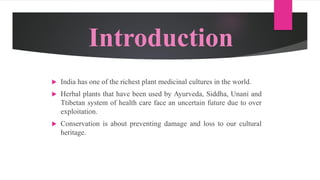 Introduction
 India has one of the richest plant medicinal cultures in the world.
 Herbal plants that have been used by Ayurveda, Siddha, Unani and
Ttibetan system of health care face an uncertain future due to over
exploitation.
 Conservation is about preventing damage and loss to our cultural
heritage.
 