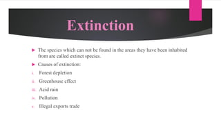 Extinction
 The species which can not be found in the areas they have been inhabited
from are called extinct species.
 Causes of extinction:
i. Forest depletion
ii. Greenhouse effect
iii. Acid rain
iv. Pollution
v. Illegal exports trade
 