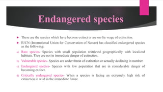 Endangered species
 These are the species which have become extinct or are on the verge of extinction.
 IUCN (International Union for Conservation of Nature) has classified endangered species
as the following:
a) Rare species- Species with small population restricted geographically with localized
habitats. They are not in immediate danger of extinction.
b) Vulnerable species- Species are under threat of extinction or actually declining in number.
c) Endangered species- Species with low population that are in considerable danger of
becoming extinct.
d) Critically endangered species- When a species is facing an extremely high risk of
extinction in wild in the immediate future.
 