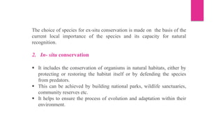 The choice of species for ex-situ conservation is made on the basis of the
current local importance of the species and its capacity for natural
recognition.
2. In- situ conservation
▪ It includes the conservation of organisms in natural habitats, either by
protecting or restoring the habitat itself or by defending the species
from predators.
▪ This can be achieved by building national parks, wildlife sanctuaries,
community reserves etc.
▪ It helps to ensure the process of evolution and adaptation within their
environment.
 