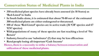 Conservation Status of Medicinal Plants in India
• 350 medicinal plant species have already been assessed (in 18 States) as
„Red-Listed‟ in India
• In South India alone, it is estimated that about 70-80 out of the estimated
300 medicinal plants are either endangered or threatened.
• 100 of these „Red-Listed‟ species are in active trade (36 „CR‟ species and 67
„EN‟ species)
• Wild populations of many of these species are fast reaching a level of „No
Return‟
• Industry forced to use „substitutes‟ (?) that may be less efficacious
• Rural people losing all-important „Cash Income‟
Hence, there is a necessity to strike a balance between conservation and
utilization of these medicinal plants.
Preparedforacademic purpose only 11
 