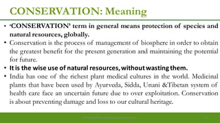 CONSERVATION: Meaning
• „CONSERVATION‟ term in general means protection of species and
natural resources, globally.
• Conservation is the process of management of biosphere in order to obtain
the greatest benefit for the present generation and maintaining the potential
for future.
• It is the wise use of natural resources,withoutwastingthem.
• India has one of the richest plant medical cultures in the world. Medicinal
plants that have been used by Ayurveda, Sidda, Unani &Tibetan system of
health care face an uncertain future due to over exploitation. Conservation
is about preventing damage and loss to our cultural heritage.
Preparedforacademic purpose only 13
 