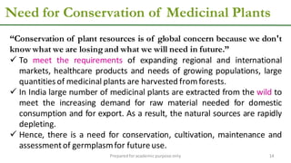 Need for Conservation of Medicinal Plants
Preparedforacademic purpose only 14
“Conservation of plant resources is of global concern because we don't
know what we are losingand what we will need in future.”
 To meet the requirements of expanding regional and international
markets, healthcare products and needs of growing populations, large
quantitiesof medicinal plants are harvested fromforests.
 In India large number of medicinal plants are extracted from the wild to
meet the increasing demand for raw material needed for domestic
consumption and for export. As a result, the natural sources are rapidly
depleting.
 Hence, there is a need for conservation, cultivation, maintenance and
assessmentof germplasmfor futureuse.
 