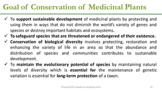 Goal of Conservation of Medicinal Plants
Preparedforacademic purpose only 15
 To support sustainable development of medicinal plants by protecting and
using them in ways that do not diminish the world’s variety of genes and
species or destroy important habitats and ecosystems.
 To safeguard species that are threatened or endangered of their existence.
 Conservation of biological diversity involves protecting, restoration and
enhancing the variety of life in an area so that the abundance and
distribution of species and communities contributes to sustainable
development.
 To maintain the evolutionary potential of species by maintaining natural
levels of diversity which is essential for the maintenance of genetic
variation is essential for long-term protection of a taxon.
 