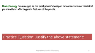 Preparedforacademic purpose only 17
Biotechnology has emerged as the most powerful weapon for conservation of medicinal
plants without affecting main features of the plants.
Practice Question: Justify the above statement:
 