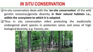 IN SITU CONSERVATION
Preparedforacademic purpose only 19
 In-situ conservation deals with the ‘on-site conservation’ of the wild
genetic resources/genetic diversity in their natural habitats i.e.,
within the ecosystem to which it is adapted.
 Thus in situ conservation refers protecting the medicinally
endangered plant species in protection zones and areas of high
biologicaldiversity, e.g. Forests, etc.
 