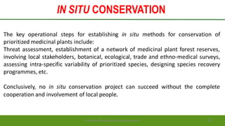 IN SITU CONSERVATION
Preparedforacademic purpose only 20
The key operational steps for establishing in situ methods for conservation of
prioritized medicinal plants include:
Threat assessment, establishment of a network of medicinal plant forest reserves,
involving local stakeholders, botanical, ecological, trade and ethno-medical surveys,
assessing intra-specific variability of prioritized species, designing species recovery
programmes, etc.
Conclusively, no in situ conservation project can succeed without the complete
cooperation and involvement of local people.
 
