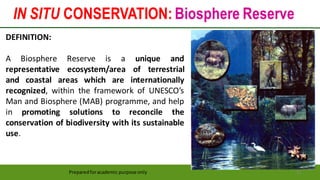 IN SITU CONSERVATION: Biosphere Reserve
Preparedforacademic purpose only 21
DEFINITION:
A Biosphere Reserve is a unique and
representative ecosystem/area of terrestrial
and coastal areas which are internationally
recognized, within the framework of UNESCO’s
Man and Biosphere (MAB) programme, and help
in promoting solutions to reconcile the
conservation of biodiversity with its sustainable
use.
 