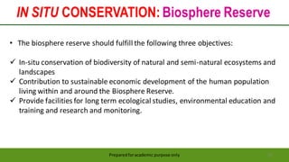 IN SITU CONSERVATION: Biosphere Reserve
Preparedforacademic purpose only 22
• The biosphere reserve should fulfill the following three objectives:
 In-situ conservation of biodiversity of natural and semi-natural ecosystems and
landscapes
 Contribution to sustainable economic development of the human population
living within and around the Biosphere Reserve.
 Provide facilities for long term ecological studies, environmental education and
training and research and monitoring.
 
