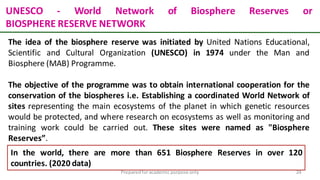 Preparedforacademic purpose only 24
UNESCO - World Network of Biosphere Reserves or
BIOSPHERE RESERVE NETWORK
The idea of the biosphere reserve was initiated by United Nations Educational,
Scientific and Cultural Organization (UNESCO) in 1974 under the Man and
Biosphere (MAB) Programme.
The objective of the programme was to obtain international cooperation for the
conservation of the biospheres i.e. Establishing a coordinated World Network of
sites representing the main ecosystems of the planet in which genetic resources
would be protected, and where research on ecosystems as well as monitoring and
training work could be carried out. These sites were named as "Biosphere
Reserves”.
In the world, there are more than 651 Biosphere Reserves in over 120
countries. (2020 data)
 