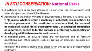 IN SITU CONSERVATION: National Parks
Preparedforacademic purpose only 26
 A national park is an area dedicated to conserve the environment and
naturalobjectsand the wildlife therein.
 According to the Indian Ministry of Environment & Forests, a national park
is "[a]n area, whether within a sanctuary or not, [that] can be notified by
the state government to be constituted as a National Park, by reason of
its ecological, faunal, floral, geomorphological, or zoological association
or importance, needed to for the purpose of protecting & propagating or
developingwildlifethereinor its environment.
 In national parks, all private rights are non-existent and all forestry
operations and other usages such as grazing of domestic animals are
prohibited.
However, the general public may enter it for the purpose of observation
and study.
 