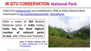 Preparedforacademic purpose only
27
India'sfirst national park was established in 1936 as Hailey National Park,
nowknown as Jim CorbettNational Park, Uttarakhand.
Valley of Flowers National Park is
an Indian national park, in the state
of Uttarakhand
IN SITU CONSERVATION: National Park
With a count of 104 diverse
National parks in India today,
India has the third highest
number of national parks
in Asia, after China and Thailand.
 