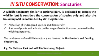 IN SITU CONSERVATION: Sancturies
Preparedforacademic purpose only 28
A wildlife sanctuary, similar to national park, is dedicated to protect the
wildlife, but it considers the conservation of species only and also the
boundaryof it is not limitedby statelegislation.
 Protection of Endangered Species and Biodiversity
 Species of plants and animals on the verge of extinction are conserved in the
wildlifesanctuaries.
The landowners of a wildlife sanctuary are involved in: Horticulture and farming
enterprises.
E.g. Gir National Park and Wildlife Sanctuary, Gujarat.
 