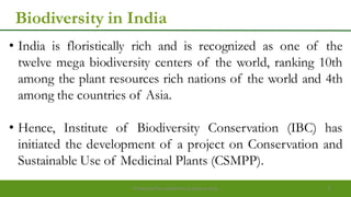 Biodiversity in India
• India is floristically rich and is recognized as one of the
twelve mega biodiversity centers of the world, ranking 10th
among the plant resources rich nations of the world and 4th
among the countries of Asia.
• Hence, Institute of Biodiversity Conservation (IBC) has
initiated the development of a project on Conservation and
Sustainable Use of Medicinal Plants (CSMPP).
Preparedforacademic purpose only 3
 