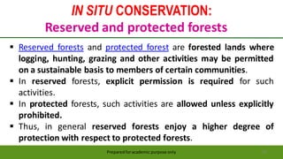 IN SITU CONSERVATION:
Reserved and protected forests
Preparedforacademic purpose only 34
 Reserved forests and protected forest are forested lands where
logging, hunting, grazing and other activities may be permitted
on a sustainable basis to members of certain communities.
 In reserved forests, explicit permission is required for such
activities.
 In protected forests, such activities are allowed unless explicitly
prohibited.
 Thus, in general reserved forests enjoy a higher degree of
protection with respect to protected forests.
 