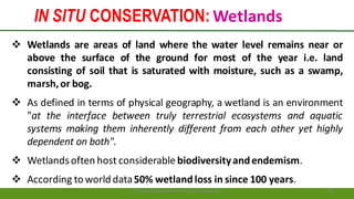 IN SITU CONSERVATION: Wetlands
Preparedforacademic purpose only 36
 Wetlands are areas of land where the water level remains near or
above the surface of the ground for most of the year i.e. land
consisting of soil that is saturated with moisture, such as a swamp,
marsh,or bog.
 As defined in terms of physical geography, a wetland is an environment
"at the interface between truly terrestrial ecosystems and aquatic
systems making them inherently different from each other yet highly
dependent on both".
 Wetlandsoften host considerable biodiversityandendemism.
 According to world data50% wetlandloss in since 100 years.
 