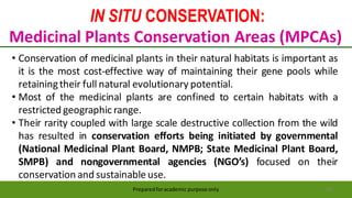IN SITU CONSERVATION:
Medicinal Plants Conservation Areas (MPCAs)
Preparedforacademic purpose only 39
• Conservation of medicinal plants in their natural habitats is important as
it is the most cost-effective way of maintaining their gene pools while
retainingtheir full natural evolutionary potential.
• Most of the medicinal plants are confined to certain habitats with a
restricted geographic range.
• Their rarity coupled with large scale destructive collection from the wild
has resulted in conservation efforts being initiated by governmental
(National Medicinal Plant Board, NMPB; State Medicinal Plant Board,
SMPB) and nongovernmental agencies (NGO’s) focused on their
conservation and sustainable use.
 