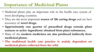 Importance of Medicinal Plants
• Medicinal plants play an important role in the health care system of
most developing countries.
• They are the most important source of life saving drugs and are best
resources of novel drugs.
• Approximately one quarter of prescribed drugs contain plant
extracts or active ingredients obtained from plant substances.
• Many of the modern medicines are also produced indirectly from
medicinal plants.
• The traditional health care practice is mainly dependent on
medicinal plants collected from the wild.
Preparedforacademic purpose only 4
 