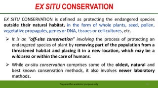 EX SITU CONSERVATION
Preparedforacademic purpose only 45
EX SITU CONSERVATION is defined as protecting the endangered species
outside their natural habitat, in the form of whole plants, seed, pollen,
vegetativepropagules,genesor DNA, tissues or cell cultures,etc.
 It is an "off-site conservation” involving the process of protecting an
endangered species of plant by removing part of the population from a
threatened habitat and placing it in a new location, which may be a
wildarea or withinthe care of humans.
 While ex-situ conservation comprises some of the oldest, natural and
best known conservation methods, it also involves newer laboratory
methods.
 