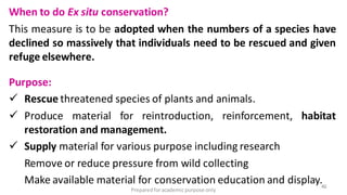 Preparedforacademic purpose only
46
When to do Ex situ conservation?
This measure is to be adopted when the numbers of a species have
declined so massively that individuals need to be rescued and given
refuge elsewhere.
Purpose:
 Rescue threatened species of plants and animals.
 Produce material for reintroduction, reinforcement, habitat
restoration and management.
 Supply material for various purpose including research
Remove or reduce pressure from wild collecting
Make available material for conservation education and display.
 