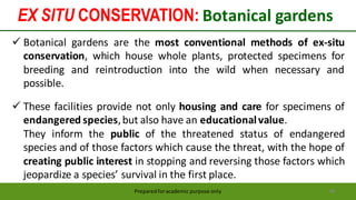 Preparedforacademic purpose only 48
 Botanical gardens are the most conventional methods of ex-situ
conservation, which house whole plants, protected specimens for
breeding and reintroduction into the wild when necessary and
possible.
 These facilities provide not only housing and care for specimens of
endangered species,but also have an educationalvalue.
They inform the public of the threatened status of endangered
species and of those factors which cause the threat, with the hope of
creating public interest in stopping and reversing those factors which
jeopardize a species’ survival in the first place.
EX SITU CONSERVATION: Botanical gardens
 