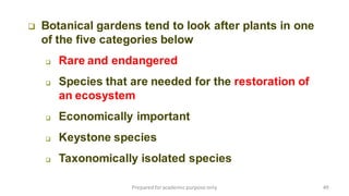 Preparedforacademic purpose only 49
 Botanical gardens tend to look after plants in one
of the five categories below
 Rare and endangered
 Species that are needed for the restoration of
an ecosystem
 Economically important
 Keystone species
 Taxonomically isolated species
 