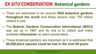 EX SITU CONSERVATION: Botanical gardens
Preparedforacademic purpose only 50
 There are estimated to be around 1600 botanical gardens
throughout the world and these receive over 150 million
visitors a year.
 The Botanic Gardens Conservation International (BGCI)
was set up in 1987 and its role is to collect and make
available information on plant conservation.
 These botanical gardens are important as it is estimated that
60,000 plant species could be lost in the next 50 years.
 