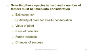 Preparedforacademic purpose only 51
 Selecting these species is hard and a number of
factors must be taken into consideration
 Extinction risk
 Suitability of plant for ex-situ conservation
 Value of plant
 Ease of collection
 Funds available
 Chances of success
 