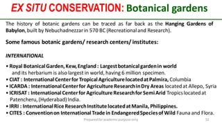 EX SITU CONSERVATION: Botanical gardens
Preparedforacademic purpose only 52
Some famous botanic gardens/ research centers/ institutes:
INTERNATIONAL
• Royal BotanicalGarden,Kew,England : Largestbotanicalgardenin world
and its herbarium is also largest in world, having 6 million specimen.
• CIAT : InternationalCenterfor TropicalAgriculturelocatedatPalmira, Columbia
• ICARDA : InternationalCenterfor AgricultureResearchinDry Areas locatedat Allepo, Syria
• ICRISAT : InternationalCenterfor AgricultureResearchfor SemiArid Tropicslocatedat
Patencheru,(Hyderabad)India.
• IRRI : InternationalRiceResearchInstitutelocatedatManila, Philippines.
• CITES : Conventionon InternationalTradein EndangeredSpeciesof Wild Fauna and Flora.
The history of botanic gardens can be traced as far back as the Hanging Gardens of
Babylon,built by Nebuchadnezzarin 570 BC (Recreationaland Research).
 