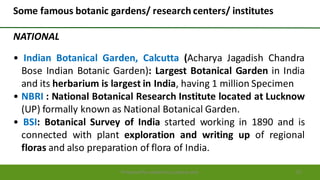 Preparedforacademic purpose only 53
Some famous botanic gardens/ research centers/ institutes
NATIONAL
• Indian Botanical Garden, Calcutta (Acharya Jagadish Chandra
Bose Indian Botanic Garden): Largest Botanical Garden in India
and its herbarium is largest in India, having 1 million Specimen
• NBRI : National Botanical Research Institute located at Lucknow
(UP) formally known as National Botanical Garden.
• BSI: Botanical Survey of India started working in 1890 and is
connected with plant exploration and writing up of regional
floras and also preparation of flora of India.
 