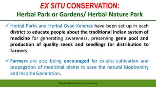 EX SITU CONSERVATION:
Herbal Park or Gardens/ Herbal Nature Park
Preparedforacademic purpose only 55
 Herbal Parks and Herbal Gyan Kendras have been set up in each
district to educate people about the traditional Indian system of
medicine for generating awareness, preserving gene pool and
production of quality seeds and seedlings for distribution to
farmers.
 Farmers are also being encouraged for ex-situ cultivation and
propagation of medicinal plants to save the natural biodiversity
and Income Generation.
 