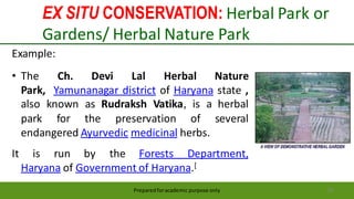EX SITU CONSERVATION: Herbal Park or
Gardens/ Herbal Nature Park
Preparedforacademic purpose only 56
Example:
• The Ch. Devi Lal Herbal Nature
Park, Yamunanagar district of Haryana state ,
also known as Rudraksh Vatika, is a herbal
park for the preservation of several
endangered Ayurvedic medicinal herbs.
It is run by the Forests Department,
Haryana of Government of Haryana.[
 