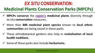 EX SITU CONSERVATION:
Medicinal Plants Conservation Parks (MPCPs)
Preparedforacademic purpose only 58
 MPCPs conserve the region's medicinal plants diversity through
ex situ conservation measures.
 More than 800 medicinal plant species known to local ethnic
communities are being raised in these parks.
 These ethnobotanical gardens also help in revitalisation of local
health traditions.
 Some of these parks also include herbariums.
 
