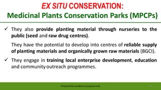 EX SITU CONSERVATION:
Medicinal Plants Conservation Parks (MPCPs)
Preparedforacademic purpose only 59
 They also provide planting material through nurseries to the
public (seed and raw drug centres).
They have the potential to develop into centres of reliable supply
of planting materials and organically grown raw materials (BGCI).
 They engage in training local enterprise development, education
and community outreach programmes.
 