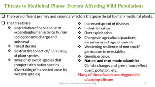 Threats to Medicinal Plants: Factors Affecting Wild Populations
Preparedforacademic purpose only 6
 The threatsare:
 Degradationof habitatdue to
expandinghuman activity, human
socioeconomicchangeand
upheaval
 Forestdecline
 Destructivecollection/ harvesting
of plant species
 Invasionof exotic species that
competewith native species
(Overtakingof harvestedareas by
invasive species)
 There are different primary and secondary factorsthatpose threat to many medicinal plants.
 Increasedspread of diseases
 Industrialization
 Over exploitation
 Changesin agriculturalpractices,
excessive use of agrochemicals
 Weakening resilience of rootstock/
germplasmto re-establish
 Geneticerosion.
 Naturaland man-madecalamities-
Climate changesand green house effect
due to pollution, etc.
Many of these factors are triggered by
changing climate
 
