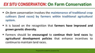 EX SITU CONSERVATION:On Farm Conservation
Preparedforacademic purpose only 61
 On farm conservation involves the maintenance of traditional crop
cultivars (land races) by farmers within traditional agricultural
system.
 It is based on the recognition that farmers have improved and
grown genetic diversity.
 Farmers should be encouraged to continue their land races by
agricultural development policies that enhance incentives to
continueto maintain land races.
 