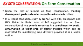 EX SITU CONSERVATION:On Farm Conservation
Preparedforacademic purpose only 62
 Given the role of farmers on farm conservation, meeting
development goals such as increased farm income is critical.
 In a recent conclusion study by NBPGR with IRRI, Philippines and
GKV, Raipur in Baster area of MP suggested that on farm
conservation of rice genetic resources is a compliment to ex-situ
conservation in tribal area of Baster Plateau which can be
motivated for maintaining crop diversity provided it is a viable
option.
 